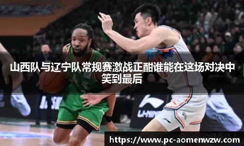 山西队与辽宁队常规赛激战正酣谁能在这场对决中笑到最后