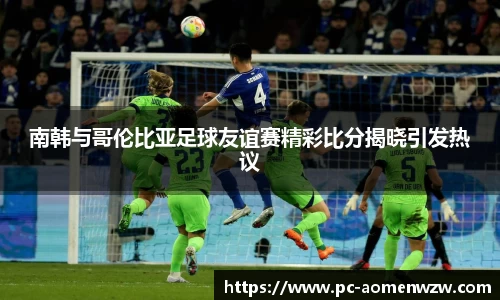 南韩与哥伦比亚足球友谊赛精彩比分揭晓引发热议